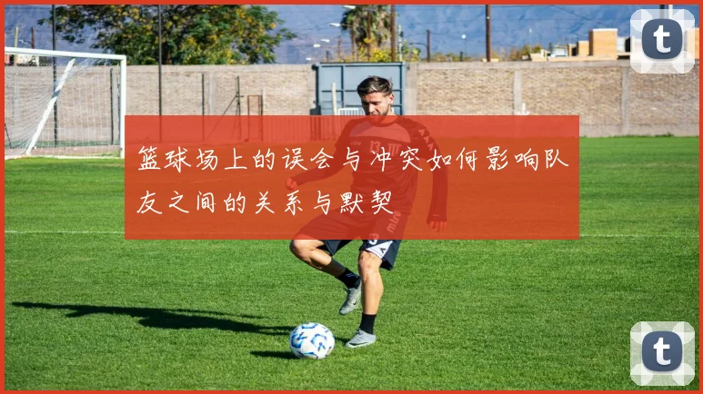 篮球场上的误会与冲突如何影响队友之间的关系与默契