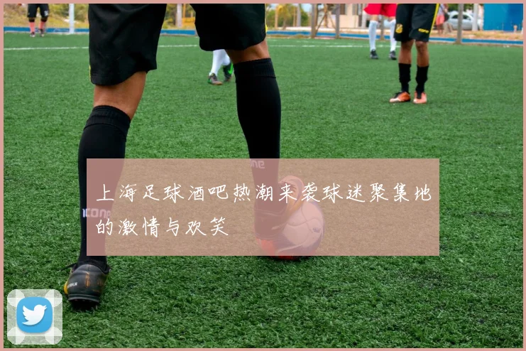 上海足球酒吧热潮来袭球迷聚集地的激情与欢笑