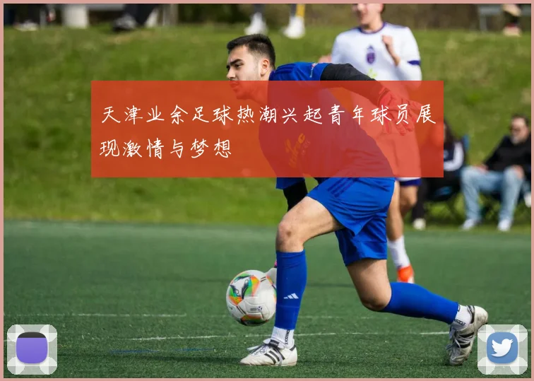 天津业余足球热潮兴起青年球员展现激情与梦想