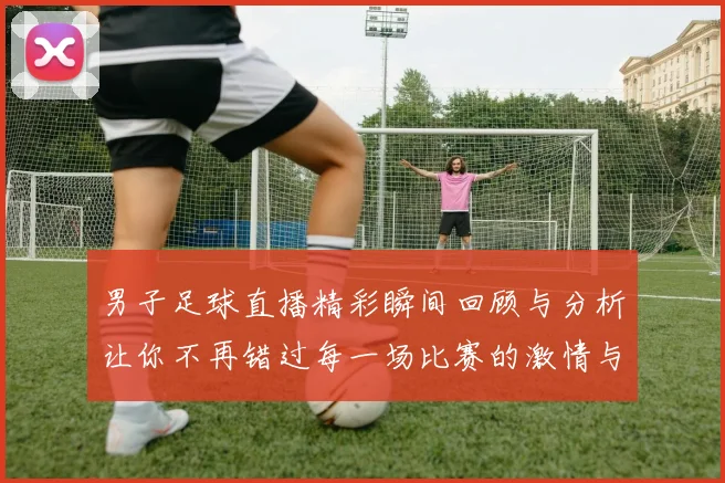 男子足球直播精彩瞬间回顾与分析让你不再错过每一场比赛的激情与乐趣