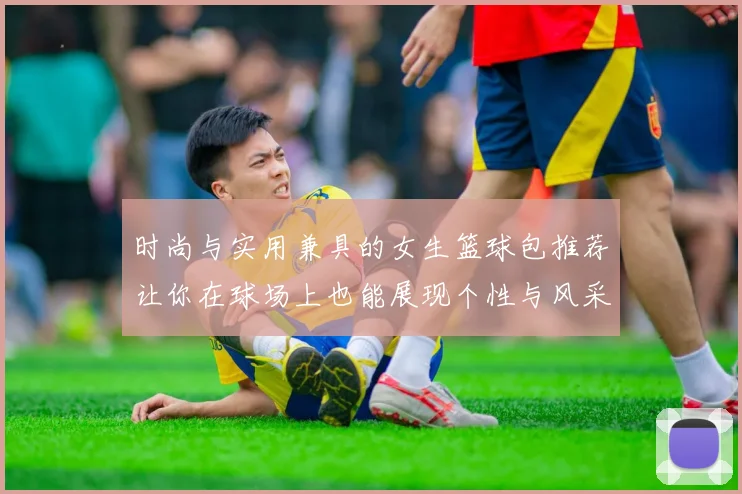 时尚与实用兼具的女生篮球包推荐让你在球场上也能展现个性与风采