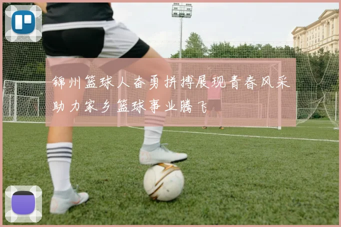 锦州篮球人奋勇拼搏展现青春风采助力家乡篮球事业腾飞