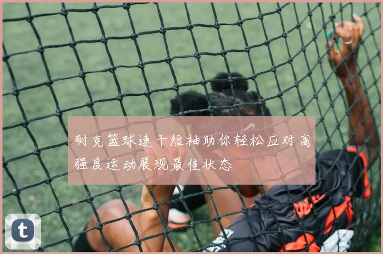 耐克篮球速干短袖助你轻松应对高强度运动展现最佳状态