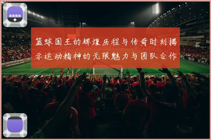 篮球国王的辉煌历程与传奇时刻揭示运动精神的无限魅力与团队合作的重要性