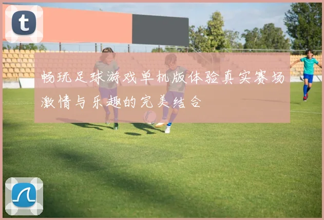 畅玩足球游戏单机版体验真实赛场激情与乐趣的完美结合